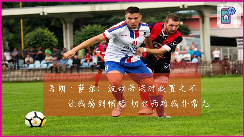 马朗·萨尔：波切蒂诺对我置之不理让我感到愤怒 切尔西对我非常无情