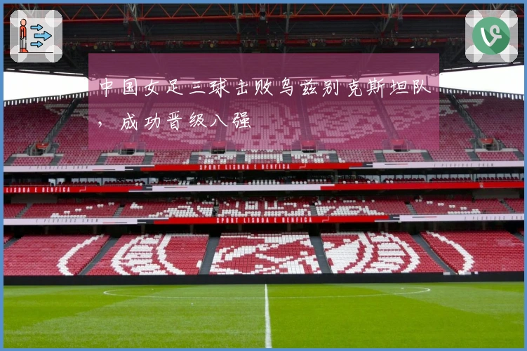 中国女足三球击败乌兹别克斯坦队，成功晋级八强