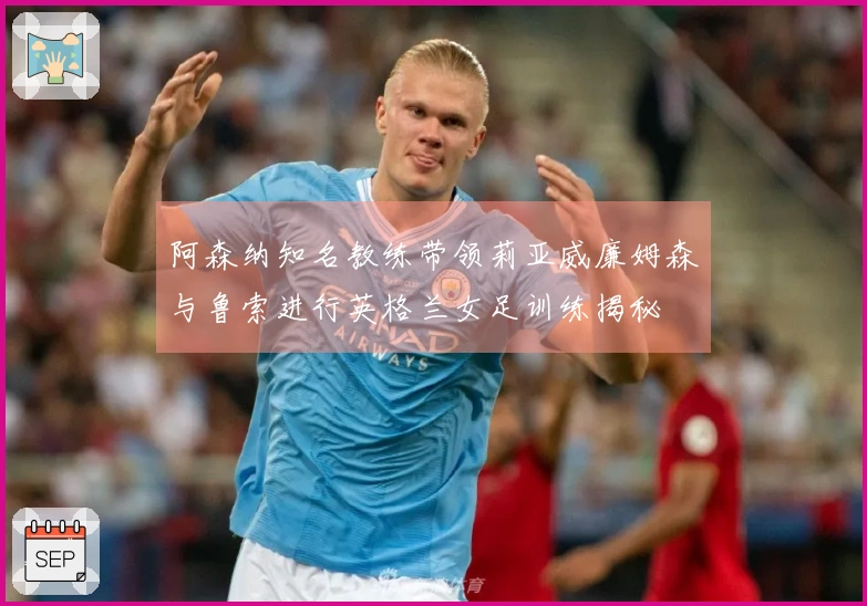 阿森纳知名教练带领莉亚威廉姆森与鲁索进行英格兰女足训练揭秘