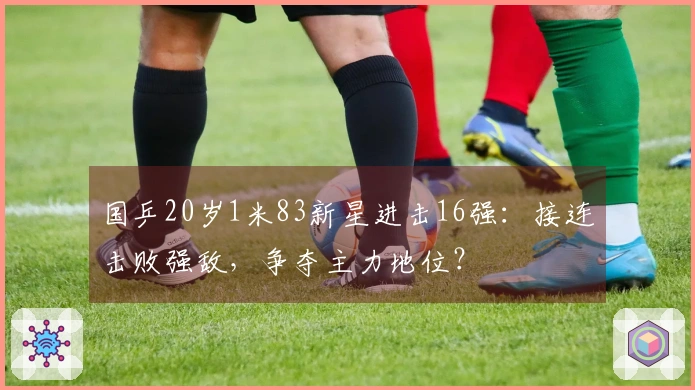 国乒20岁1米83新星进击16强：接连击败强敌，争夺主力地位？