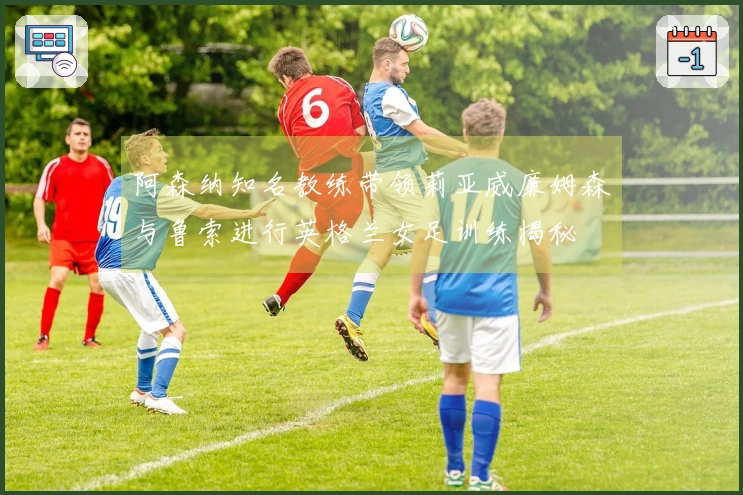 阿森纳知名教练带领莉亚威廉姆森与鲁索进行英格兰女足训练揭秘