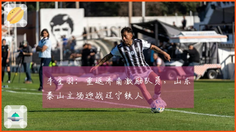 李金羽：重返济南激励队员，山东泰山主场迎战辽宁铁人