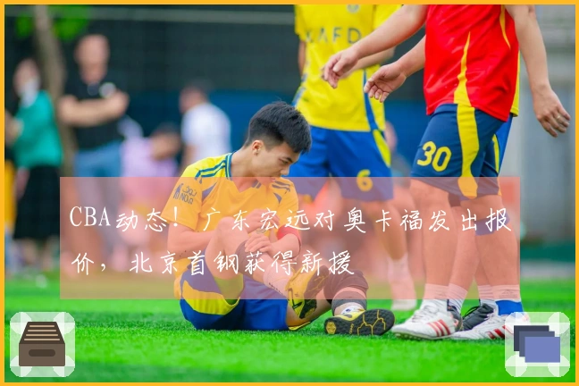 CBA动态！广东宏远对奥卡福发出报价，北京首钢获得新援