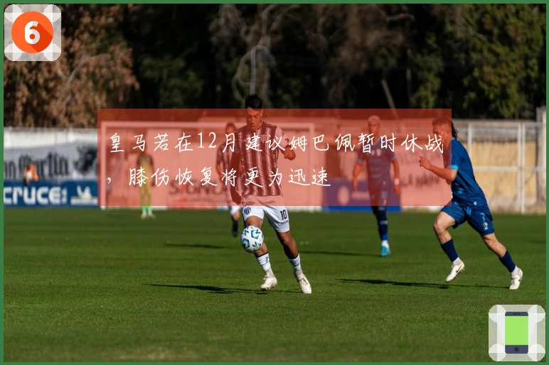 皇马若在12月建议姆巴佩暂时休战，膝伤恢复将更为迅速