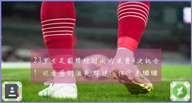 23岁女足前锋短时间内浪费4次机会！记者感到沮丧 球迷：怀念王珊珊