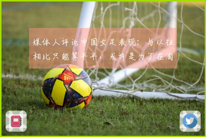 媒体人评论中国女足表现：与以往相比只能算平平，或许是为了在淘汰赛中蓄力。