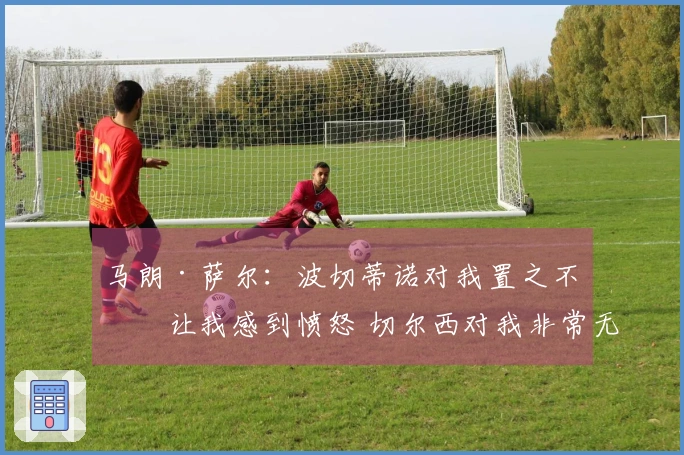 马朗·萨尔：波切蒂诺对我置之不理让我感到愤怒 切尔西对我非常无情