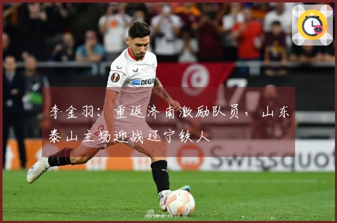 李金羽：重返济南激励队员，山东泰山主场迎战辽宁铁人