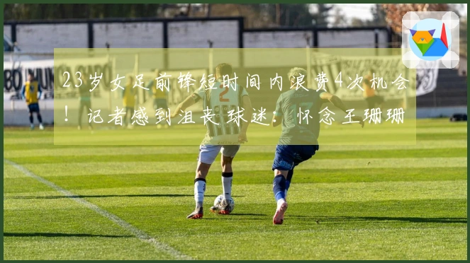 23岁女足前锋短时间内浪费4次机会！记者感到沮丧 球迷：怀念王珊珊