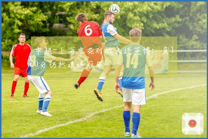 中超-上海申花对战大连英博：负10分仍然追逐冠军