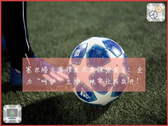 塞尔塔主席穆里尼奥强势宣言：全力“呵护”主帅，绝不让其离开！