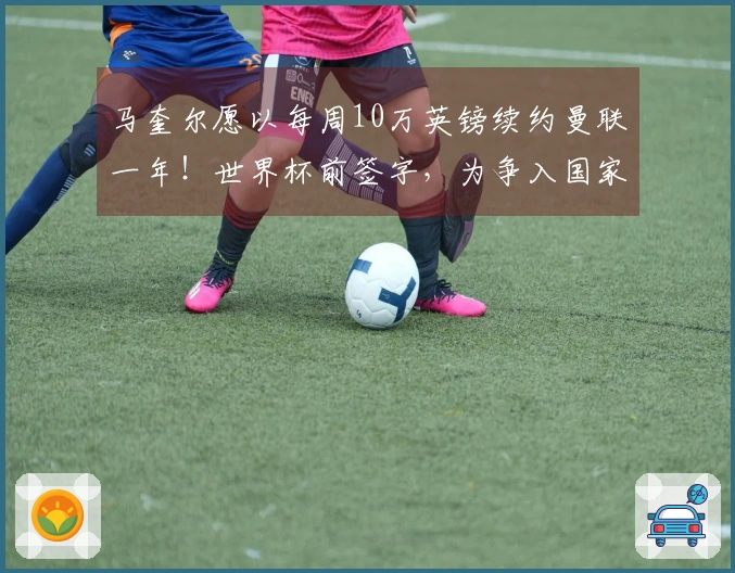 马奎尔愿以每周10万英镑续约曼联一年！世界杯前签字，为争入国家队进行上诉