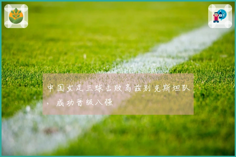 中国女足三球击败乌兹别克斯坦队，成功晋级八强