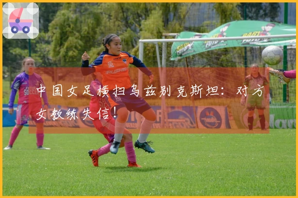 中国女足横扫乌兹别克斯坦：对方女教练失信！
