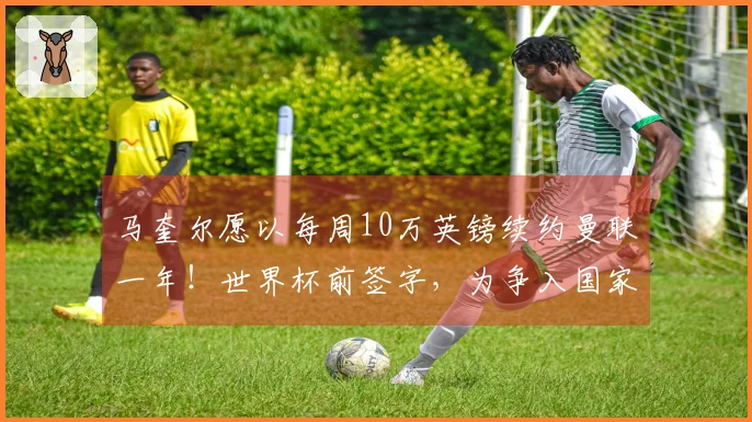 马奎尔愿以每周10万英镑续约曼联一年！世界杯前签字，为争入国家队进行上诉