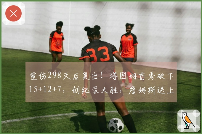 重伤298天后复出！塔图姆首秀砍下15+12+7，创纪录大胜，詹姆斯送上祝福