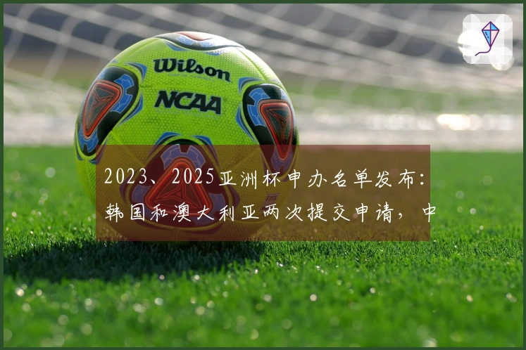 2023、2025亚洲杯申办名单发布：韩国和澳大利亚两次提交申请，中国未入选