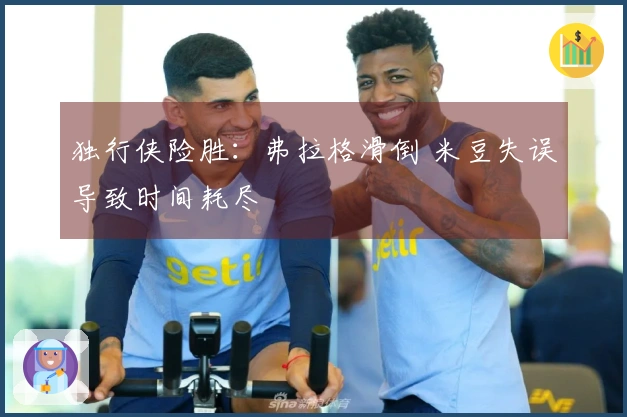 独行侠险胜：弗拉格滑倒 米豆失误导致时间耗尽