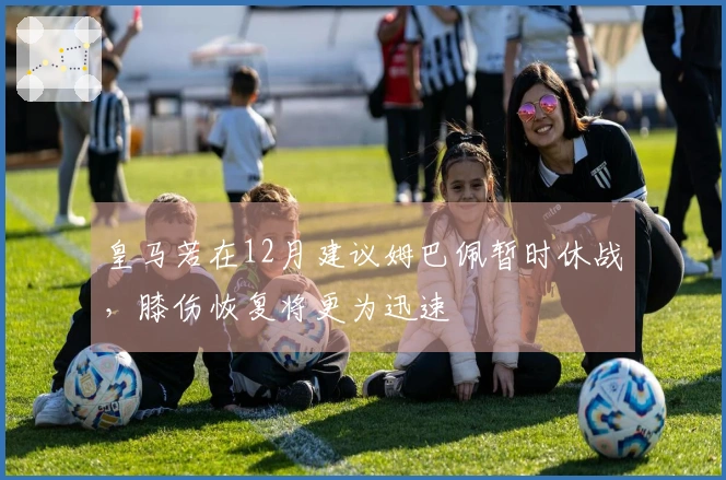 皇马若在12月建议姆巴佩暂时休战，膝伤恢复将更为迅速