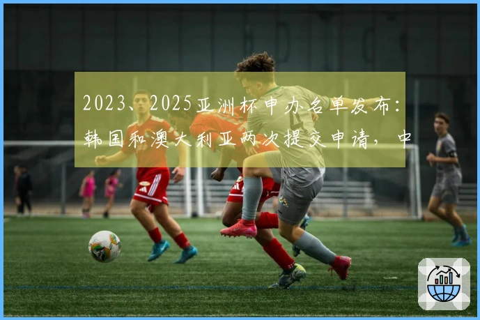2023、2025亚洲杯申办名单发布：韩国和澳大利亚两次提交申请，中国未入选